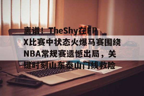 开云娱乐网站 -包含离谱！TheShy在FPX比赛中状态火爆马赛围绕NBA常规赛遗憾出局，关键时刻山东泰山门线救险的词条